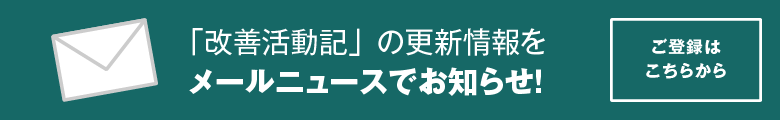 「改善活動記」の更新情報をメールニュースでお知らせ!ご登録はこちらから。